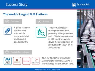 www.scnsoft.com © 2017 ScienceSoft ®
Success Story
.NET, ASP.NET (WebForms, MVC),
Classic ASP, NHibernate, ADO.NET;
MicroStrategy, MS SQL Server, T-SQL
The World’s Largest PLM Platform
Customer Solution
Tools & Technologies
A global leader in
collaborative
solutions for
the private label
and branded
goods industry
The product lifecycle
management solution
powering 32 large retailers
and 12,000 manufacturers
in 110 countries, which
drives the development of
products with $300+ bn in
annual sales
 