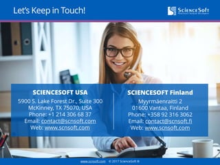 www.scnsoft.com © 2017 ScienceSoft ®
Let’s Keep in Touch!
SCIENCESOFT Finland
Myyrmäenraitti 2
01600 Vantaa, Finland
Phone: +358 92 3163070
Email: contact@scnsoft.fi
Web: www.scnsoft.com
SCIENCESOFT USA
5900 S. Lake Forest Dr., Suite 300
McKinney, TX 75070, USA
Phone: +1 214 306 68 37
Email: contact@scnsoft.com
Web: www.scnsoft.com
 