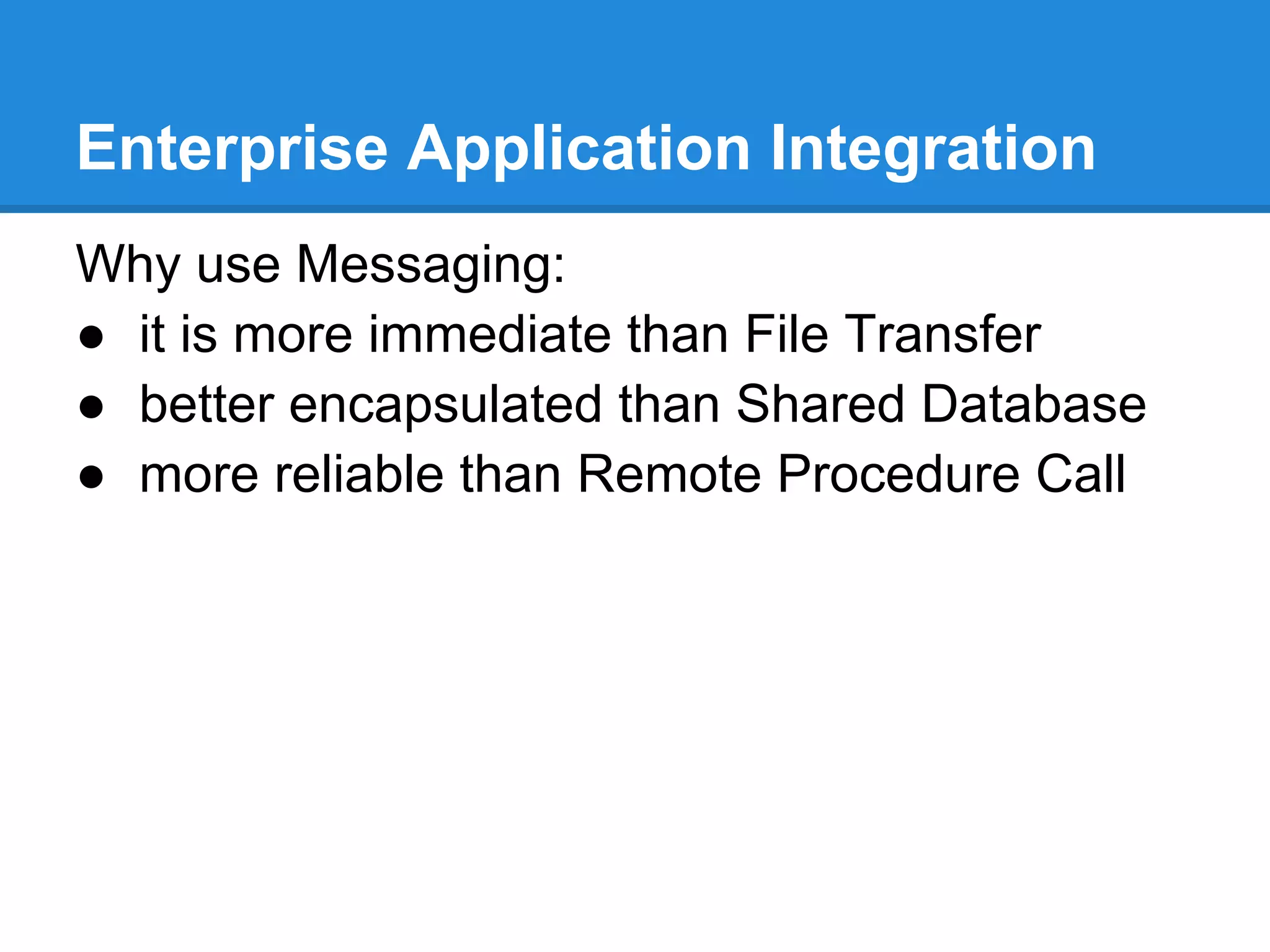 Enterprise Application Integration
Why use Messaging:
● it is more immediate than File Transfer
● better encapsulated than Shared Database
● more reliable than Remote Procedure Call
 