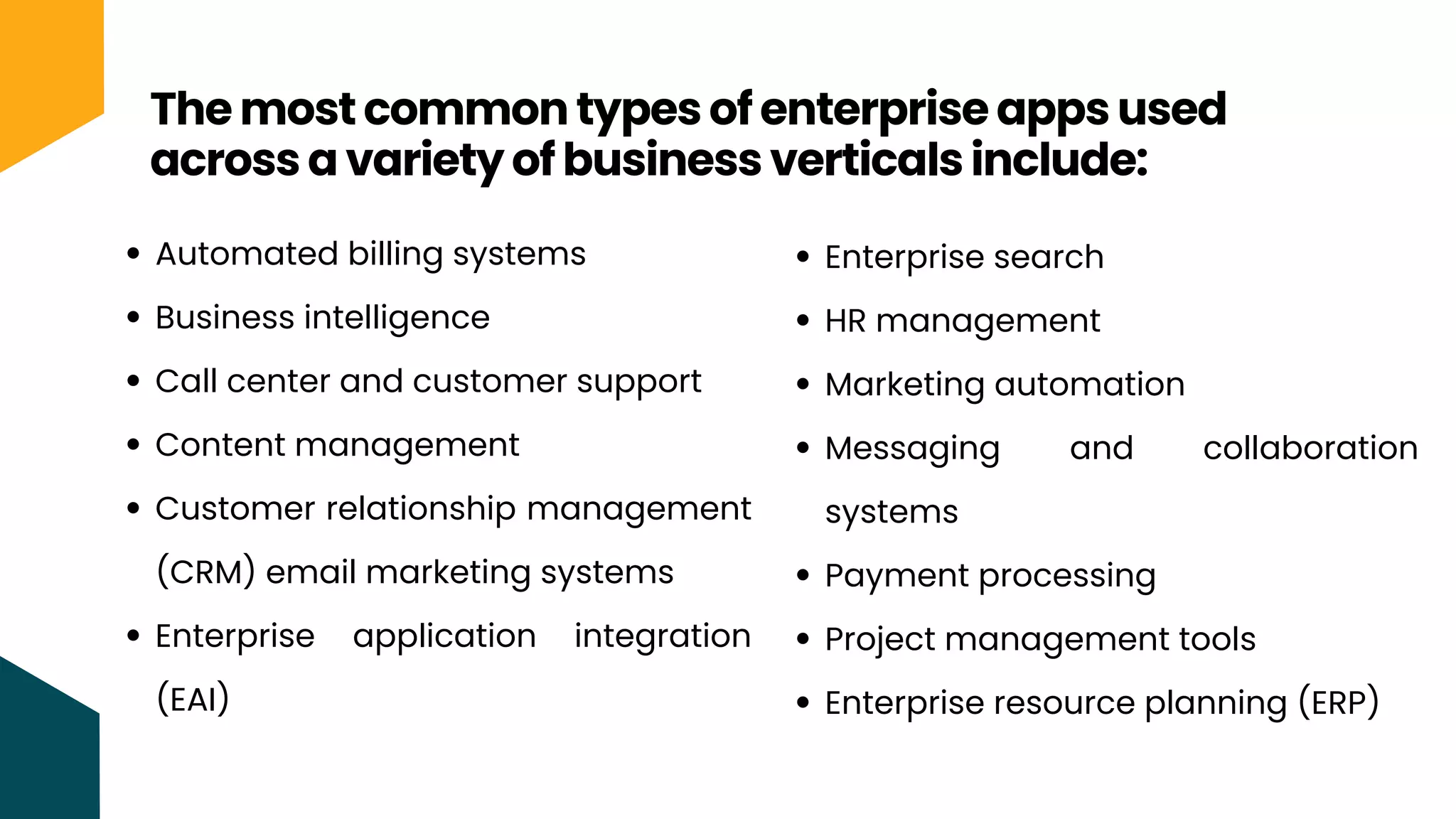 The most common types of enterprise apps used
across a variety of business verticals include:
Automated billing systems
Business intelligence
Call center and customer support
Content management
Customer relationship management
(CRM) email marketing systems
Enterprise application integration
(EAI)
Enterprise search
HR management
Marketing automation
Messaging and collaboration
systems
Payment processing
Project management tools
Enterprise resource planning (ERP)
 