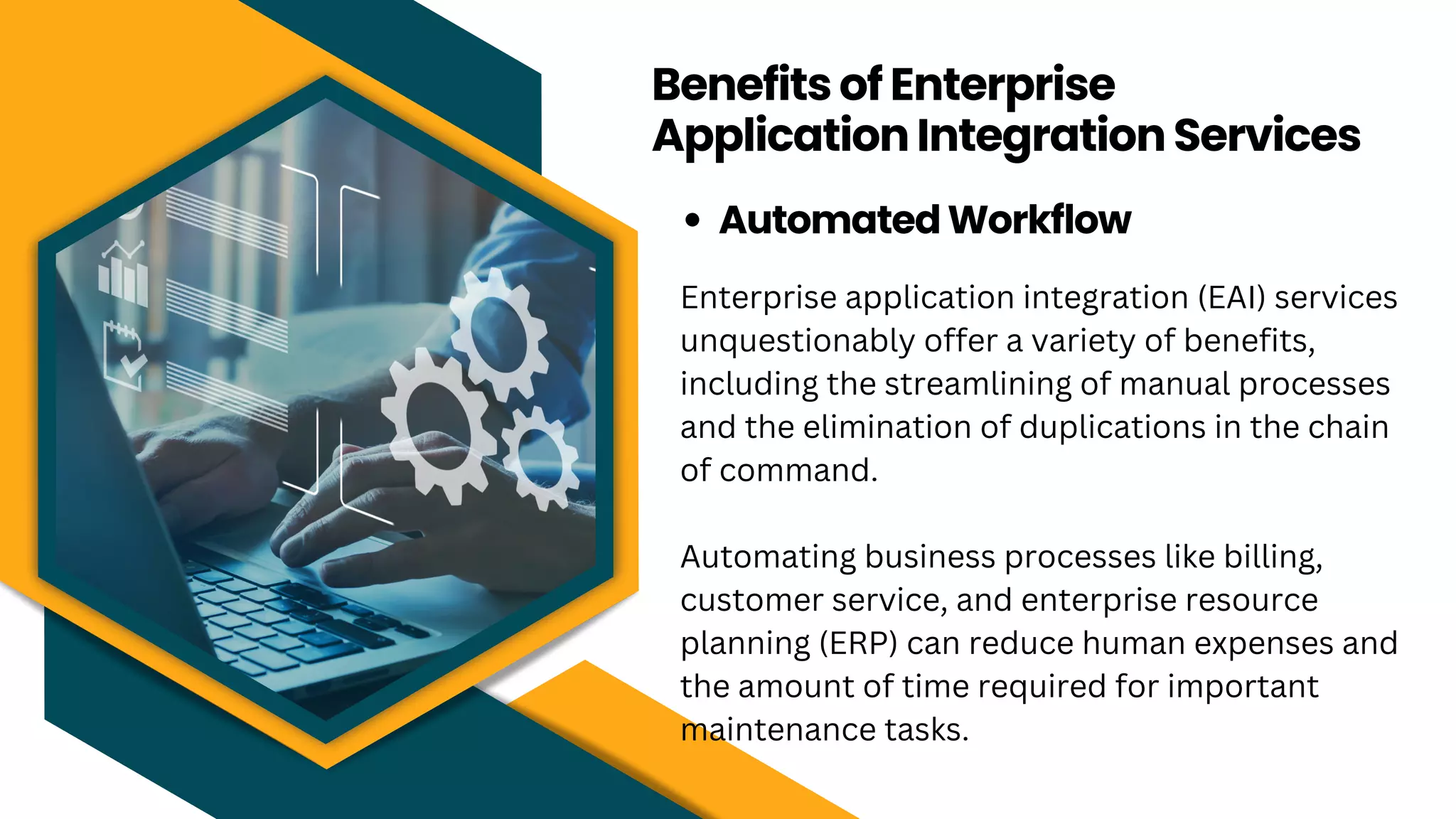 Benefits of Enterprise
Application Integration Services
Automated Workflow
Enterprise application integration (EAI) services
unquestionably offer a variety of benefits,
including the streamlining of manual processes
and the elimination of duplications in the chain
of command.
Automating business processes like billing,
customer service, and enterprise resource
planning (ERP) can reduce human expenses and
the amount of time required for important
maintenance tasks.
 