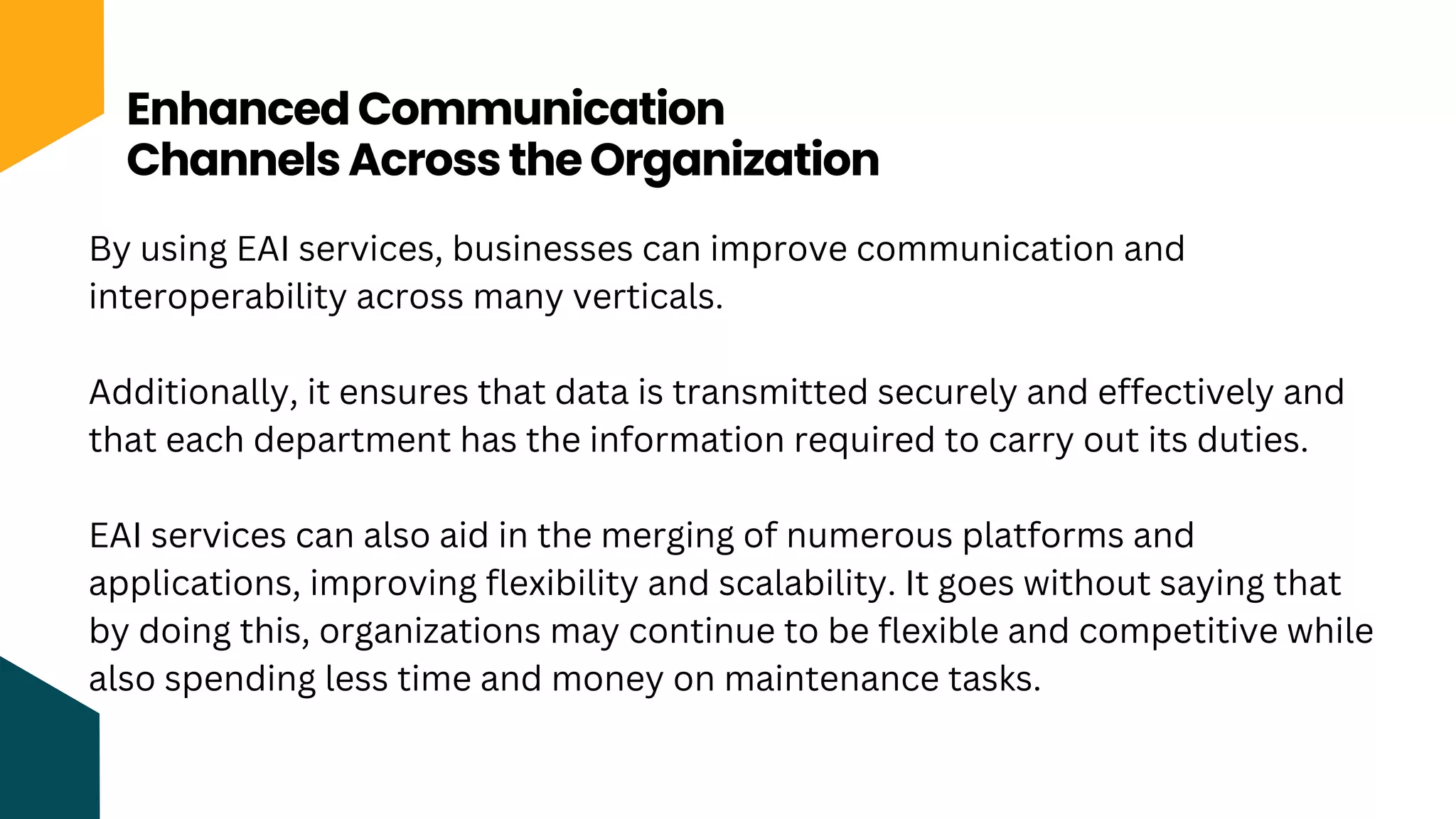 Enhanced Communication
Channels Across the Organization
By using EAI services, businesses can improve communication and
interoperability across many verticals.
Additionally, it ensures that data is transmitted securely and effectively and
that each department has the information required to carry out its duties.
EAI services can also aid in the merging of numerous platforms and
applications, improving flexibility and scalability. It goes without saying that
by doing this, organizations may continue to be flexible and competitive while
also spending less time and money on maintenance tasks.
 