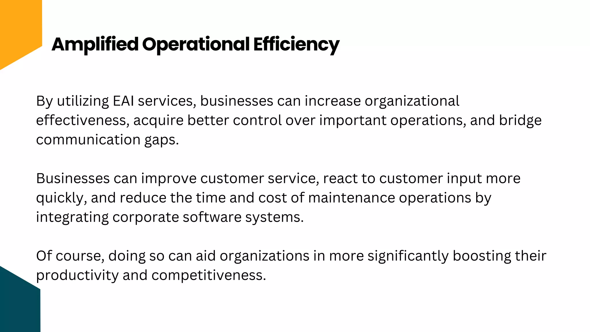 Amplified Operational Efficiency
By utilizing EAI services, businesses can increase organizational
effectiveness, acquire better control over important operations, and bridge
communication gaps.
Businesses can improve customer service, react to customer input more
quickly, and reduce the time and cost of maintenance operations by
integrating corporate software systems.
Of course, doing so can aid organizations in more significantly boosting their
productivity and competitiveness.
 
