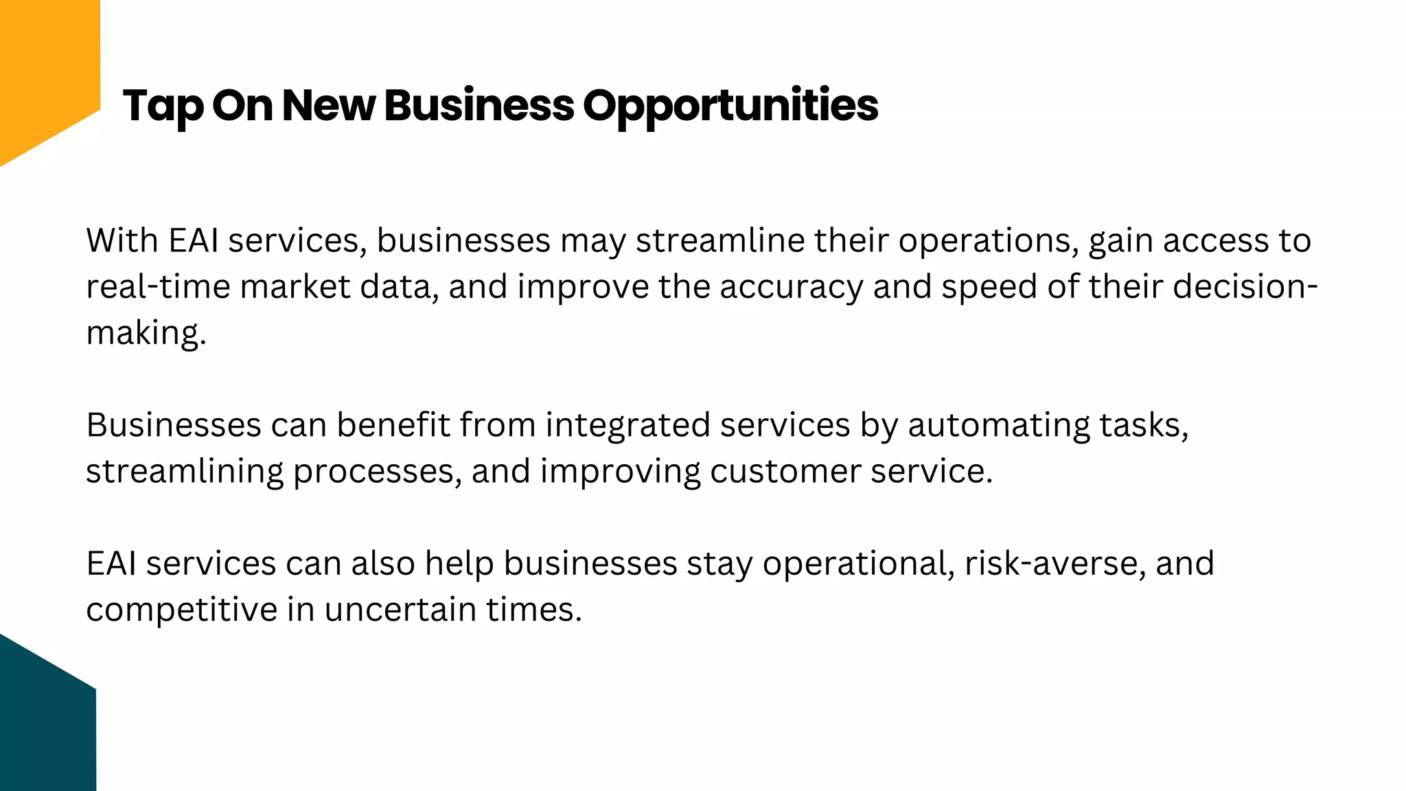 Tap On New Business Opportunities
With EAI services, businesses may streamline their operations, gain access to
real-time market data, and improve the accuracy and speed of their decision-
making.
Businesses can benefit from integrated services by automating tasks,
streamlining processes, and improving customer service.
EAI services can also help businesses stay operational, risk-averse, and
competitive in uncertain times.
 