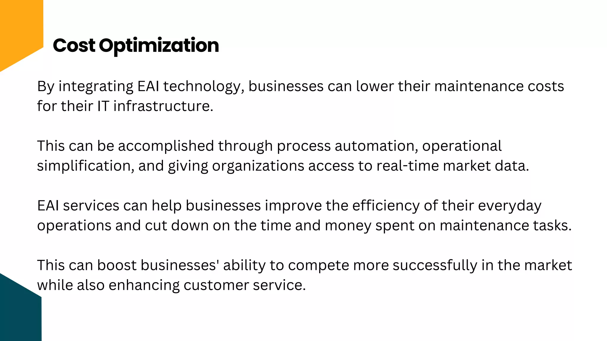 Cost Optimization
By integrating EAI technology, businesses can lower their maintenance costs
for their IT infrastructure.
This can be accomplished through process automation, operational
simplification, and giving organizations access to real-time market data.
EAI services can help businesses improve the efficiency of their everyday
operations and cut down on the time and money spent on maintenance tasks.
This can boost businesses' ability to compete more successfully in the market
while also enhancing customer service.
 