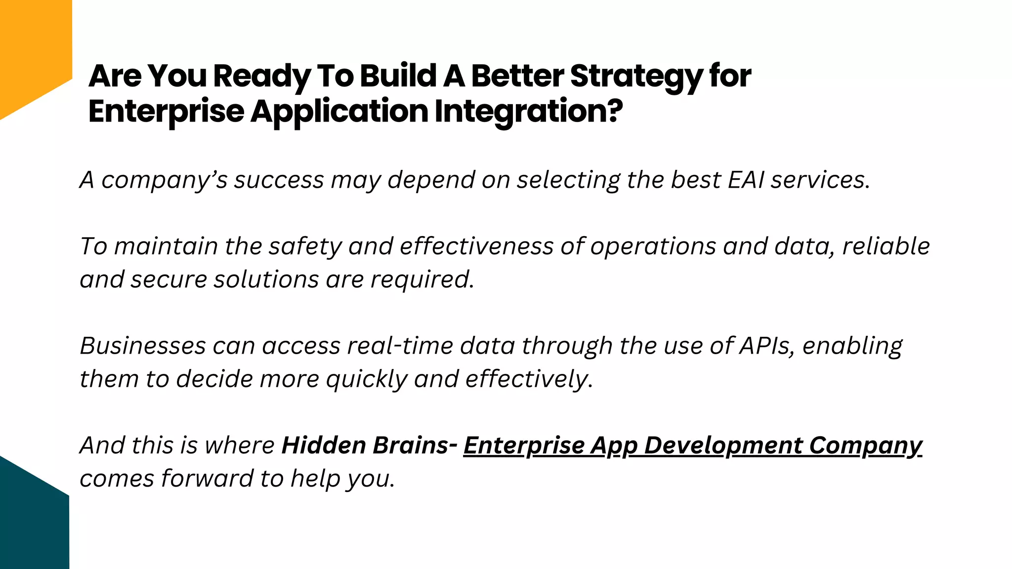 Are You Ready To Build A Better Strategy for
Enterprise Application Integration?
A company’s success may depend on selecting the best EAI services.
To maintain the safety and effectiveness of operations and data, reliable
and secure solutions are required.
Businesses can access real-time data through the use of APIs, enabling
them to decide more quickly and effectively.
And this is where Hidden Brains- Enterprise App Development Company
comes forward to help you.
 