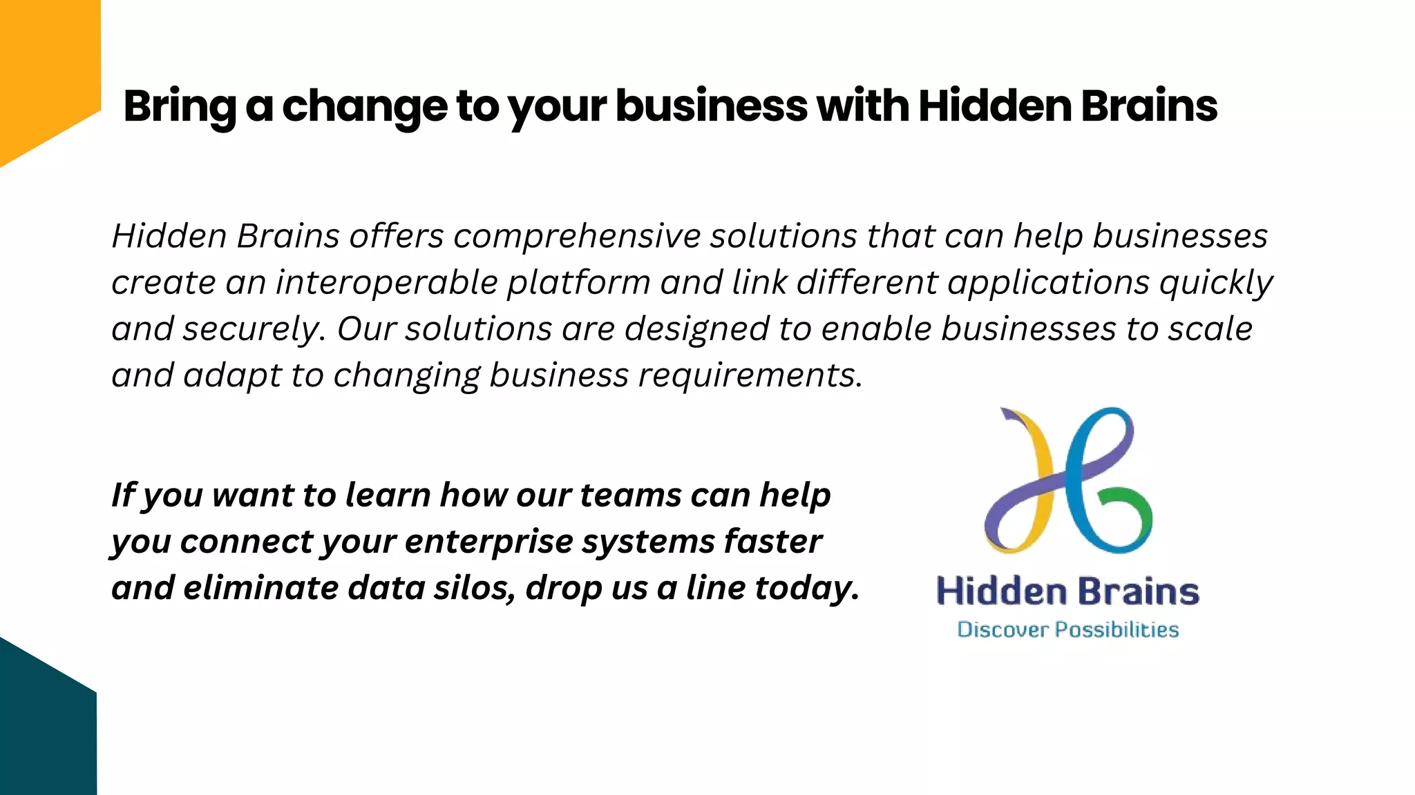 Bring a change to your business with Hidden Brains
Hidden Brains offers comprehensive solutions that can help businesses
create an interoperable platform and link different applications quickly
and securely. Our solutions are designed to enable businesses to scale
and adapt to changing business requirements.
If you want to learn how our teams can help
you connect your enterprise systems faster
and eliminate data silos, drop us a line today.
 
