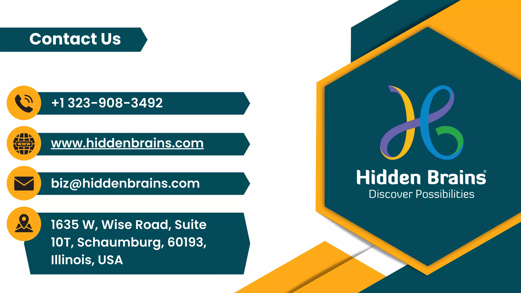 biz@hiddenbrains.com
+1 323-908-3492
www.hiddenbrains.com
1635 W, Wise Road, Suite
10T, Schaumburg, 60193,
Illinois, USA
Contact Us
 