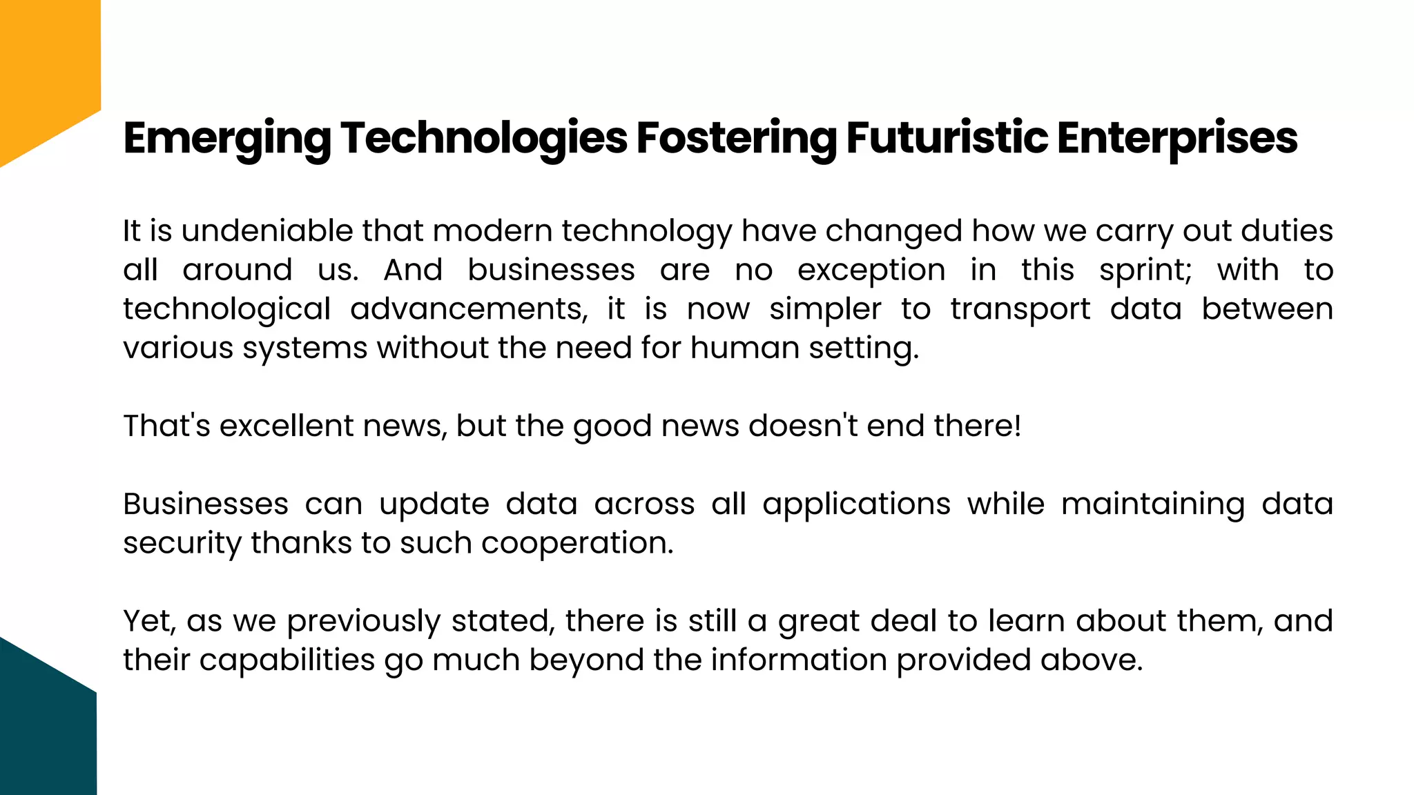 It is undeniable that modern technology have changed how we carry out duties
all around us. And businesses are no exception in this sprint; with to
technological advancements, it is now simpler to transport data between
various systems without the need for human setting.
That's excellent news, but the good news doesn't end there!
Businesses can update data across all applications while maintaining data
security thanks to such cooperation.
Yet, as we previously stated, there is still a great deal to learn about them, and
their capabilities go much beyond the information provided above.
Emerging Technologies Fostering Futuristic Enterprises
 