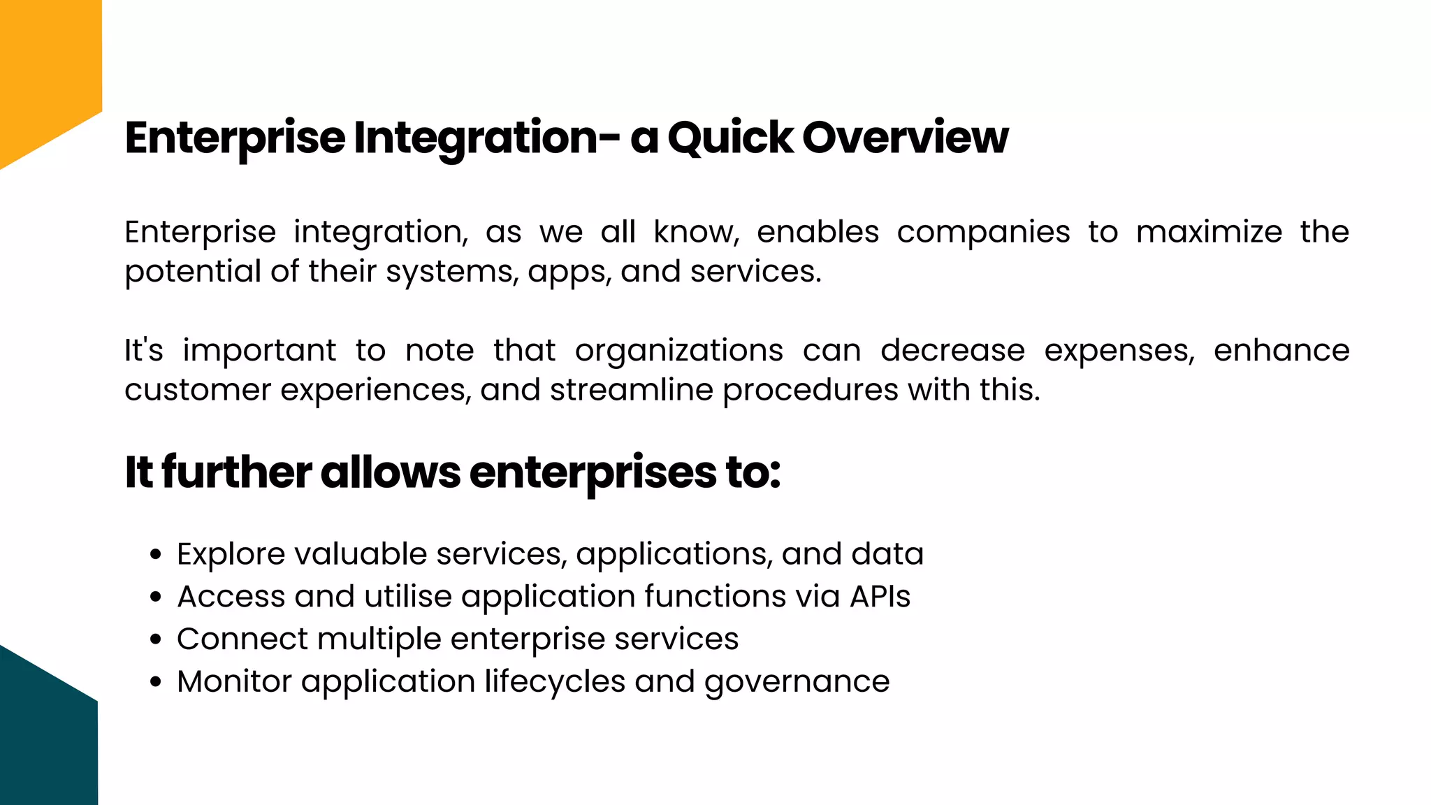 Enterprise integration, as we all know, enables companies to maximize the
potential of their systems, apps, and services.
It's important to note that organizations can decrease expenses, enhance
customer experiences, and streamline procedures with this.
Enterprise Integration- a Quick Overview
It further allows enterprises to:
Explore valuable services, applications, and data
Access and utilise application functions via APIs
Connect multiple enterprise services
Monitor application lifecycles and governance
 