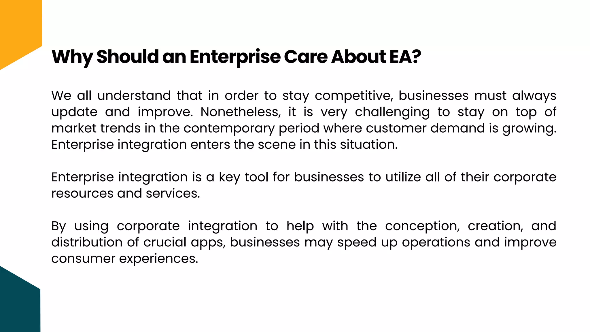 We all understand that in order to stay competitive, businesses must always
update and improve. Nonetheless, it is very challenging to stay on top of
market trends in the contemporary period where customer demand is growing.
Enterprise integration enters the scene in this situation.
Enterprise integration is a key tool for businesses to utilize all of their corporate
resources and services.
By using corporate integration to help with the conception, creation, and
distribution of crucial apps, businesses may speed up operations and improve
consumer experiences.
Why Should an Enterprise Care About EA?
 