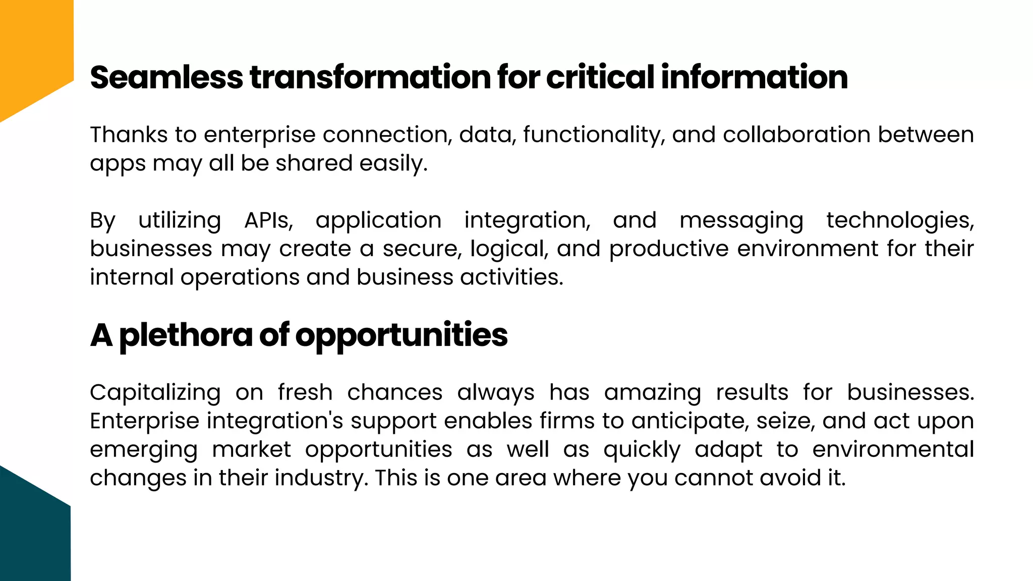 Thanks to enterprise connection, data, functionality, and collaboration between
apps may all be shared easily.
By utilizing APIs, application integration, and messaging technologies,
businesses may create a secure, logical, and productive environment for their
internal operations and business activities.
Seamless transformation for critical information
A plethora of opportunities
Capitalizing on fresh chances always has amazing results for businesses.
Enterprise integration's support enables firms to anticipate, seize, and act upon
emerging market opportunities as well as quickly adapt to environmental
changes in their industry. This is one area where you cannot avoid it.
 