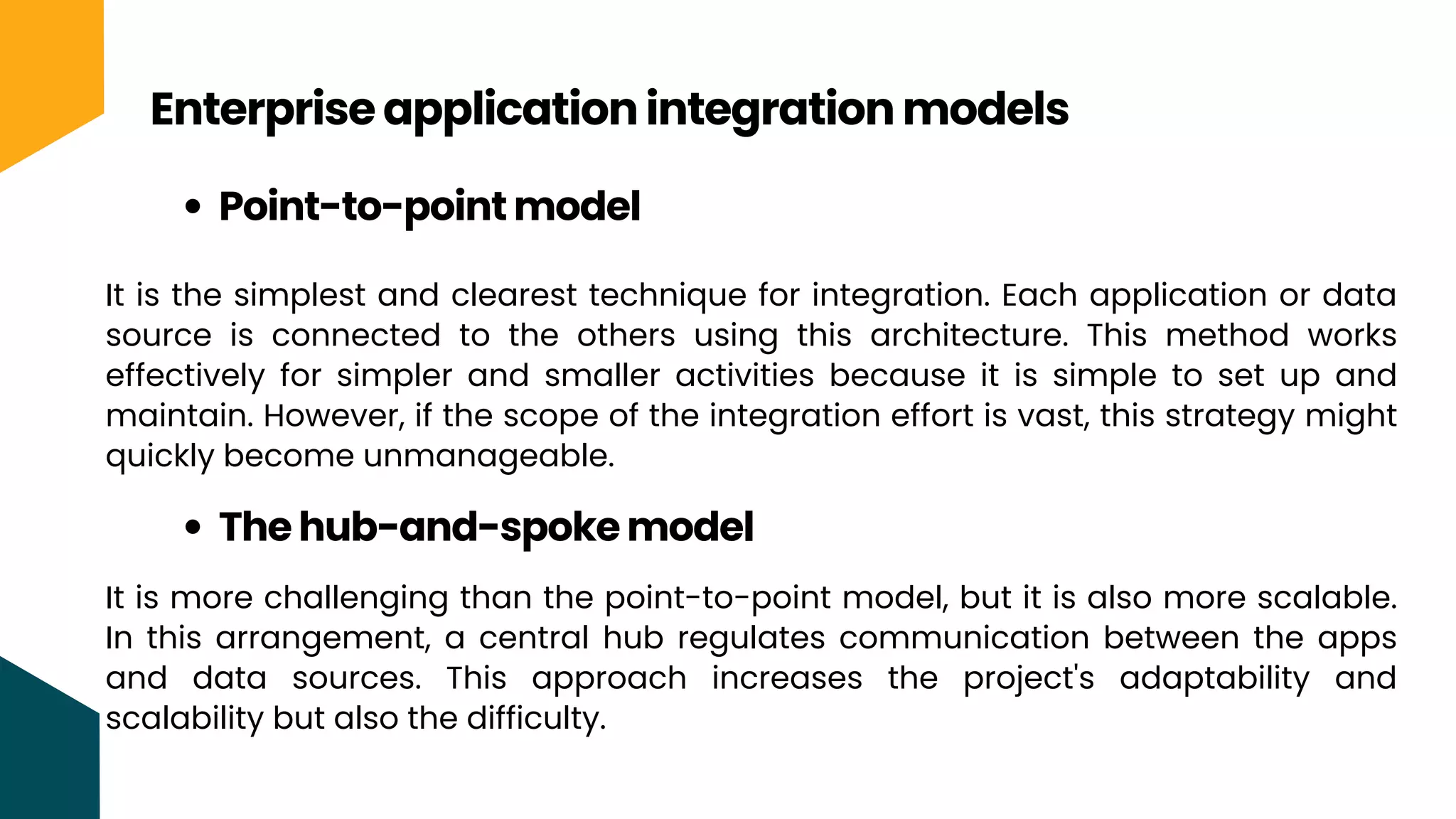 Enterprise application integration models
Point-to-point model
It is the simplest and clearest technique for integration. Each application or data
source is connected to the others using this architecture. This method works
effectively for simpler and smaller activities because it is simple to set up and
maintain. However, if the scope of the integration effort is vast, this strategy might
quickly become unmanageable.
The hub-and-spoke model
It is more challenging than the point-to-point model, but it is also more scalable.
In this arrangement, a central hub regulates communication between the apps
and data sources. This approach increases the project's adaptability and
scalability but also the difficulty.
 