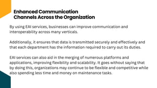 Enhanced Communication
Channels Across the Organization
By using EAI services, businesses can improve communication and
interoperability across many verticals.
Additionally, it ensures that data is transmitted securely and effectively and
that each department has the information required to carry out its duties.
EAI services can also aid in the merging of numerous platforms and
applications, improving flexibility and scalability. It goes without saying that
by doing this, organizations may continue to be flexible and competitive while
also spending less time and money on maintenance tasks.
 