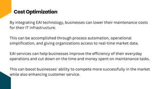 Cost Optimization
By integrating EAI technology, businesses can lower their maintenance costs
for their IT infrastructure.
This can be accomplished through process automation, operational
simplification, and giving organizations access to real-time market data.
EAI services can help businesses improve the efficiency of their everyday
operations and cut down on the time and money spent on maintenance tasks.
This can boost businesses' ability to compete more successfully in the market
while also enhancing customer service.
 