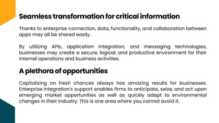 Thanks to enterprise connection, data, functionality, and collaboration between
apps may all be shared easily.
By utilizing APIs, application integration, and messaging technologies,
businesses may create a secure, logical, and productive environment for their
internal operations and business activities.
Seamless transformation for critical information
A plethora of opportunities
Capitalizing on fresh chances always has amazing results for businesses.
Enterprise integration's support enables firms to anticipate, seize, and act upon
emerging market opportunities as well as quickly adapt to environmental
changes in their industry. This is one area where you cannot avoid it.
 