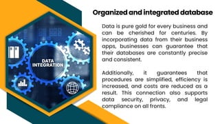 Data is pure gold for every business and
can be cherished for centuries. By
incorporating data from their business
apps, businesses can guarantee that
their databases are constantly precise
and consistent.
Additionally, it guarantees that
procedures are simplified, efficiency is
increased, and costs are reduced as a
result. This connection also supports
data security, privacy, and legal
compliance on all fronts.
Organized and integrated database
 