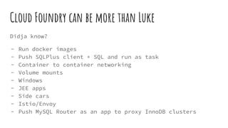 Cloud Foundry can be more than Luke
Didja know?
- Run docker images
- Push SQLPlus client + SQL and run as task
- Container to container networking
- Volume mounts
- Windows
- JEE apps
- Side cars
- Istio/Envoy
- Push MySQL Router as an app to proxy InnoDB clusters
 