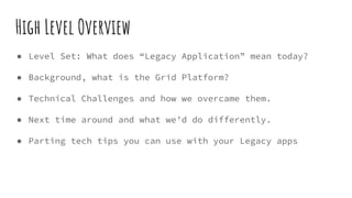High Level Overview
● Level Set: What does “Legacy Application” mean today?
● Background, what is the Grid Platform?
● Tec...