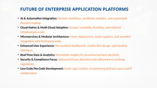 FUTURE OF ENTERPRISE APPLICATION PLATFORMS
• AI & Automation Integration: Smarter workflows, predictive analytics, and automated
decision-making.
• Cloud-Native & Multi-Cloud Adoption: Greater scalability, flexibility, and reduced
infrastructure costs.
• Microservices & Modular Architecture: Faster deployment, easier updates, and seamless
integration with third-party tools.
• Enhanced User Experience: Personalized dashboards, mobile-first design, and intuitive
interfaces.
• Real-Time Data & Analytics: Immediate insights for proactive business decisions.
• Security & Compliance Focus: Advanced threat detection and adherence to evolving
regulations.
• Low-Code/No-Code Development: Faster app creation, empowering business users and IT
collaboration.
 