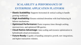 SCALABILITY & PERFORMANCE OF
ENTERPRISE APPLICATION PLATFORM
• Elastic Scalability: Supports horizontal & vertical scaling to handle
growing workloads.
• High Availability: Ensures minimal downtime with load balancing &
failover mechanisms.
• Optimized Performance: Faster response times through caching,
microservices, and optimized DB queries.
• Cloud-Native Advantage: Auto-scaling and resource optimization in
hybrid/multi-cloud environments.
• Future-Ready: Capable of handling enterprise growth, new integrations,
and higher transaction volumes.
 
