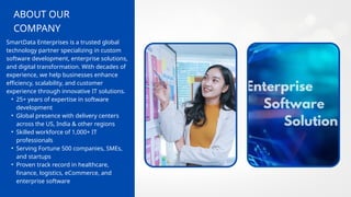 COMPANY
ABOUT OUR
SmartData Enterprises is a trusted global
technology partner specializing in custom
software development, enterprise solutions,
and digital transformation. With decades of
experience, we help businesses enhance
efficiency, scalability, and customer
experience through innovative IT solutions.
• 25+ years of expertise in software
development
• Global presence with delivery centers
across the US, India & other regions
• Skilled workforce of 1,000+ IT
professionals
• Serving Fortune 500 companies, SMEs,
and startups
• Proven track record in healthcare,
finance, logistics, eCommerce, and
enterprise software
 