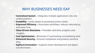 WHY BUSINESSES NEED EAP
100K
• Centralized System – Integrates multiple applications into one
unified platform.
• Scalability – Easily adapts to growing business needs.
• Improved Efficiency – Automates workflows, reduces redundancy,
and saves time.
• Data-Driven Decisions – Provides real-time analytics and
insights.
• Cost Optimization – Minimizes IT overhead by consolidating tools.
• Enhanced Security – Ensures compliance and protects sensitive
data.
• Agility & Innovation – Supports faster development and digital
transformation.
 