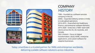 HISTORY
COMPANY
1996 – Founded as a software services
company in the US.
2000s – Expanded delivery centers in India
to scale global operations.
2010–2015 – Diversified into healthcare,
finance, and enterprise software domains.
2016–2020 – Grew into a 1000+ team with
clients across the US, UK, Australia, and
Canada.
2021–Present – Focus on digital
transformation, cloud, AI/ML, enterprise
applications, and custom software for
adaptive businesses.
Today: smartData is a trusted partner for SMBs and enterprises worldwide,
delivering scalable software solutions across industries.
 