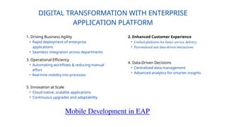 DIGITAL TRANSFORMATION WITH ENTERPRISE
APPLICATION PLATFORM
1. Driving Business Agility
• Rapid deployment of enterprise
applications
• Seamless integration across departments
2. Enhanced Customer Experience
• Unified platforms for faster service delivery
• Personalized and data-driven interactions
3. Operational Efficiency
• Automating workflows & reducing manual
effort
• Real-time visibility into processes
4. Data-Driven Decisions
• Centralized data management
• Advanced analytics for smarter insights
5. Innovation at Scale
• Cloud-native, scalable applications
• Continuous upgrades and adaptability
Mobile Development in EAP
 