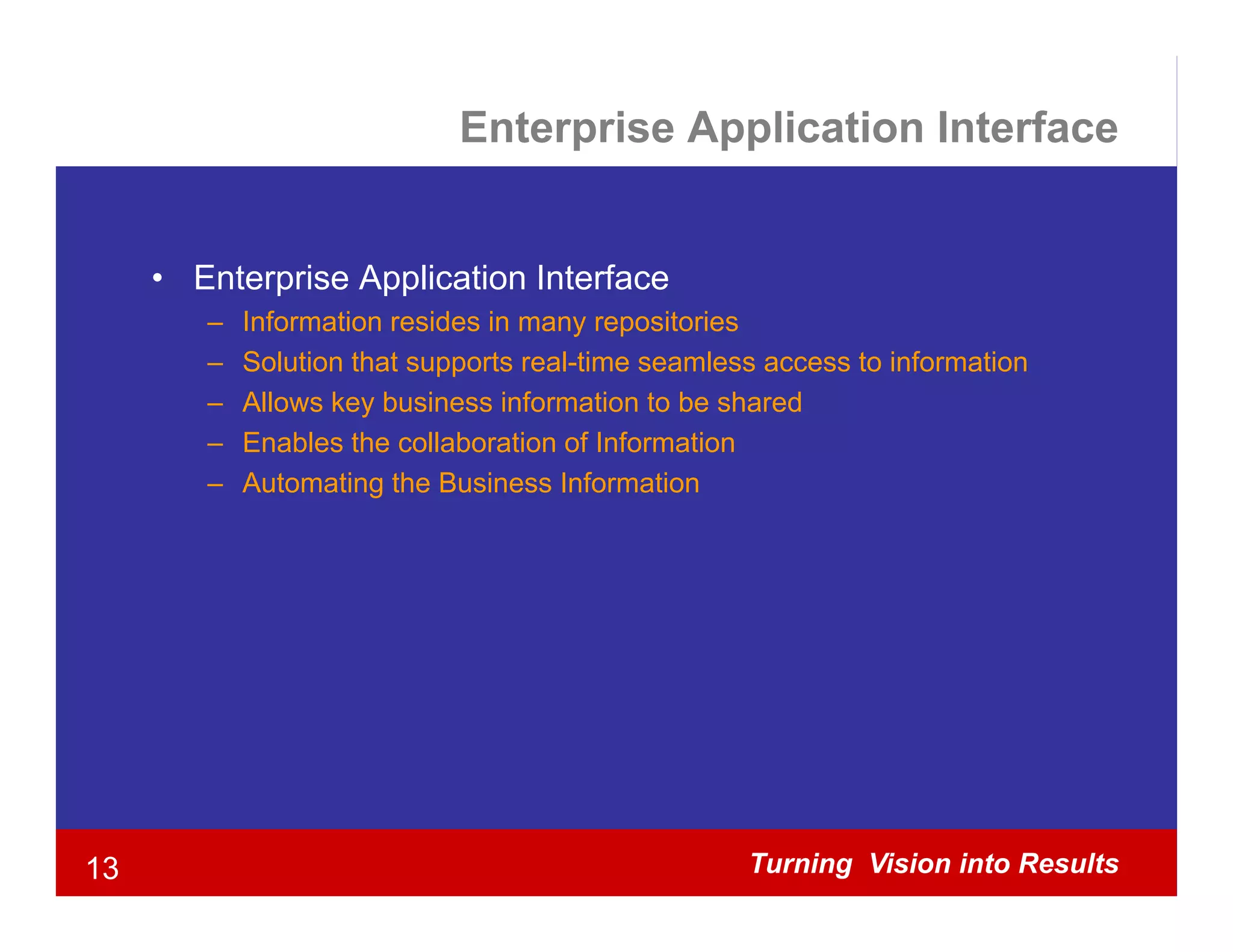 Enterprise Application Interface


     • Enterprise Application Interface
            p      pp
        –   Information resides in many repositories
        –   Solution that supports real-time seamless access to information
        –   Allows key business information to be shared
                      y
        –   Enables the collaboration of Information
        –   Automating the Business Information




13                                                  Turning Vision into Results
 