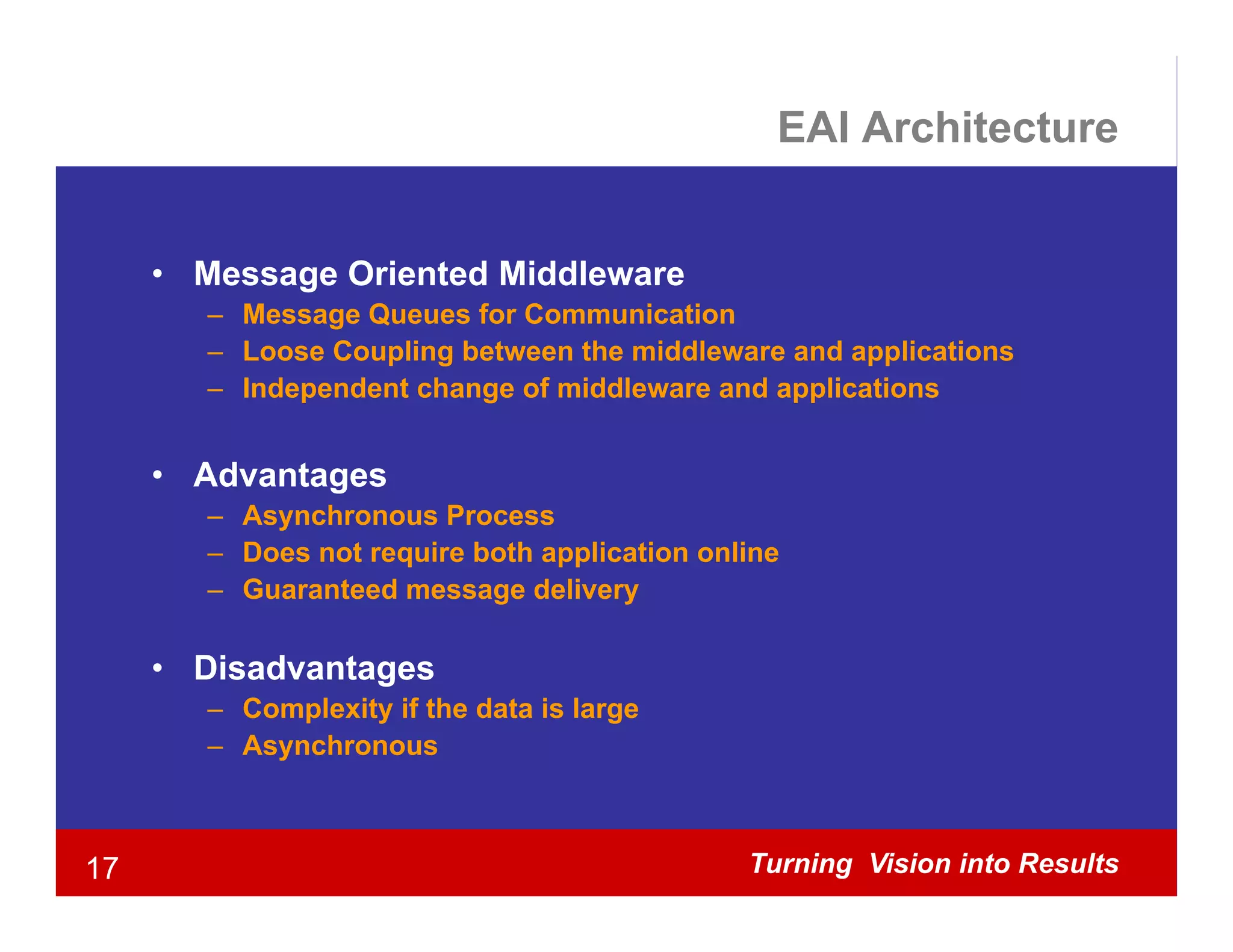 EAI Architecture


     • Message Oriented Middleware
        – Message Queues for Communication
        – Loose Coupling between the middleware and applications
        – Independent change of middleware and applications


     • Advantages
        – Asynchronous Process
        – Does not require both application online
        – Guaranteed message delivery

     • Di d
       Disadvantages
               t
        – Complexity if the data is large
        – Asynchronous



17                                             Turning Vision into Results
 