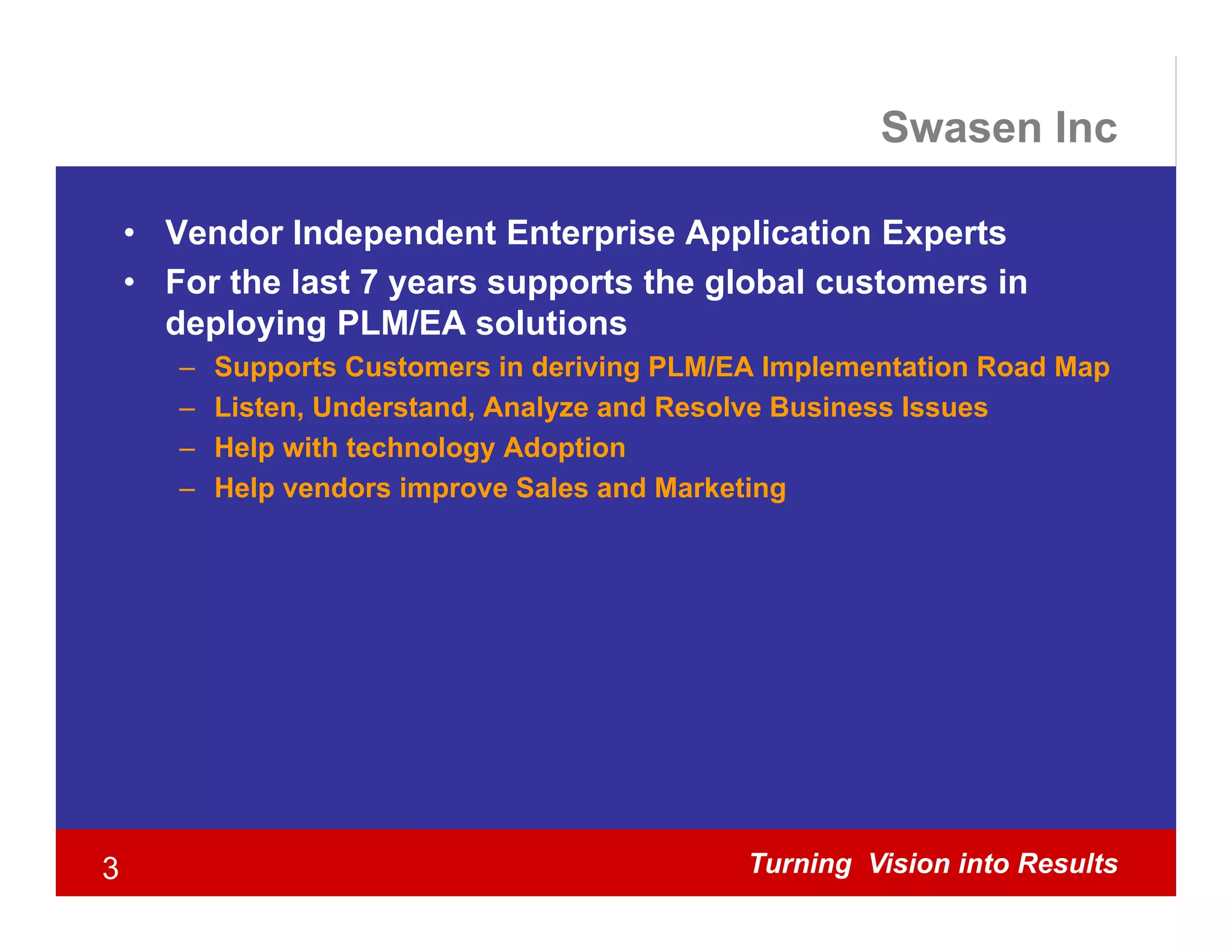 Swasen Inc

    • Vendor Independent Enterprise Application Experts
    • For the last 7 years supports the global customers in
                     y       pp         g
      deploying PLM/EA solutions
       –   Supports Customers in deriving PLM/EA Implementation Road Map
       –   Listen, Understand, Analyze and Resolve Business Issues
       –   Help with technology Adoption
       –   Help vendors improve Sales and Marketing




3                                              Turning Vision into Results
 
