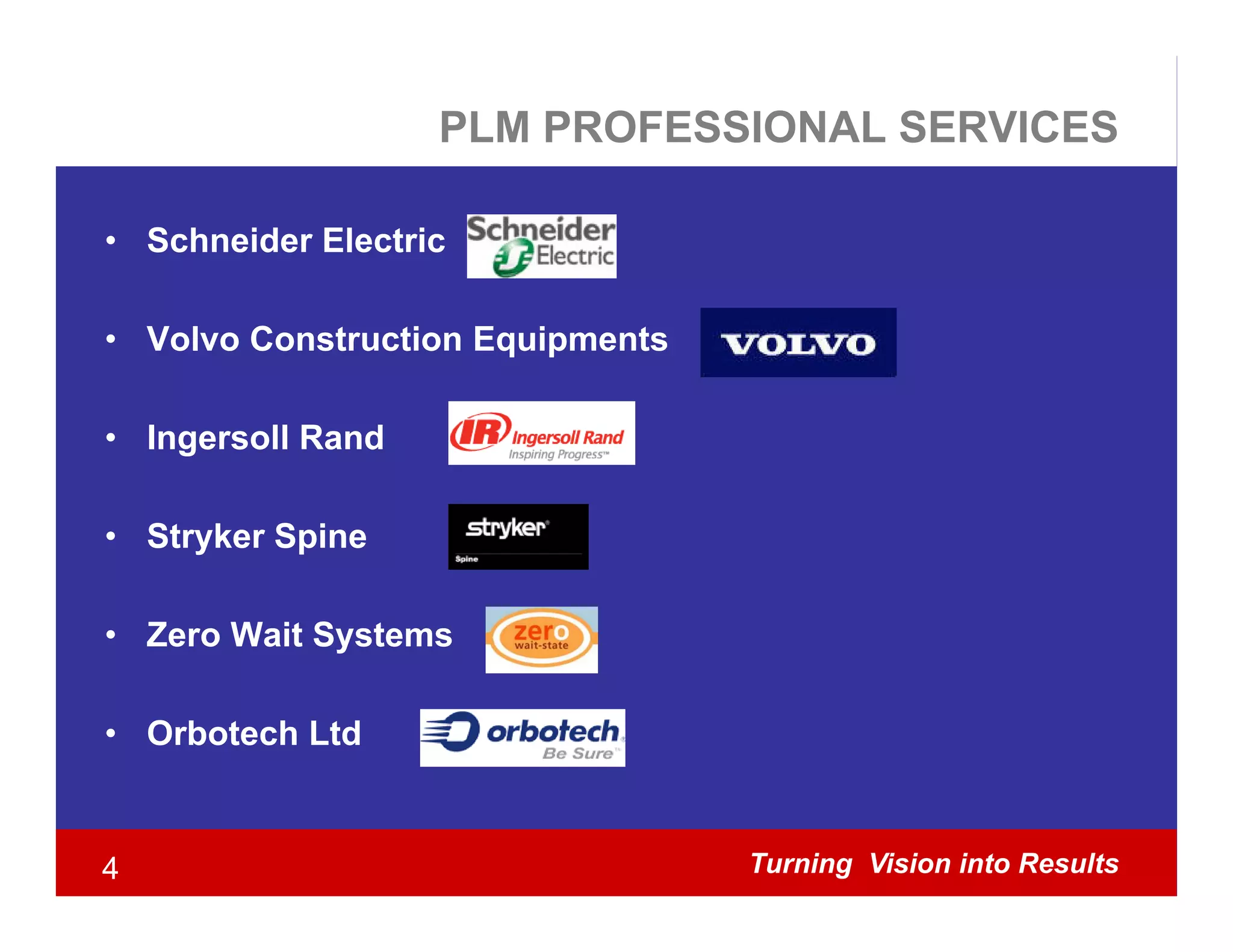 PLM PROFESSIONAL SERVICES

• Schneider Electric

• Volvo Construction Equipments

• Ingersoll Rand

• Stryker Spine

• Zero Wait Systems

• Orbotech Ltd


4                                 Turning Vision into Results
 