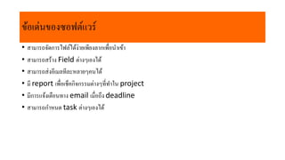 ข้อเด่นของซอฟต์แวร์
• สำมำรถจัดกำรไฟล์ได้ง่ำยเพียงลำกเพื่อนำเข้ำ
• สำมำรถสร้ำง Field ต่ำงๆเองได้
• สำมำรถส่งอีเมลทีละหลำยๆคนได้
• มี report เพื่อเช็คกิจกรรมต่ำงๆที่ทำใน project​
• มีกำรแจ้งเตือนทำง email เมื่อถึง deadline​
• สำมำรถกำหนด task ต่ำงๆเองได้
 