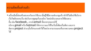 • เครื่องมือนี้ค่อนข้ำงสะดวกในกำรใช้งำน เมื่อผู้ใช้มีควำมชำนำญแล้ว ทำให้ไม่ต้องใช้บริกำร
เว็บไซต์หลำยๆเว็บ เช่นในกำรพูดคุยในองค์กร โดยปกติบำงคนอำจใช้ช่องทำง
อื่น เช่น facebook , กำรส่งemail ที่หลำยๆคนอำจใช้
บริกำร gmail หรือ hotmail ก็ทำกำรรวมมำใช้ในเว็บนี้เพียงเว็บเดียว และกำร
จัดกำร project ต่ำงๆนั้นก็สำมำรถทำได้โดยง่ำย สำมำรถมองเห็นภำพรวมของ project
ได้
ควำมคิดเห็นส่วนตัว
 