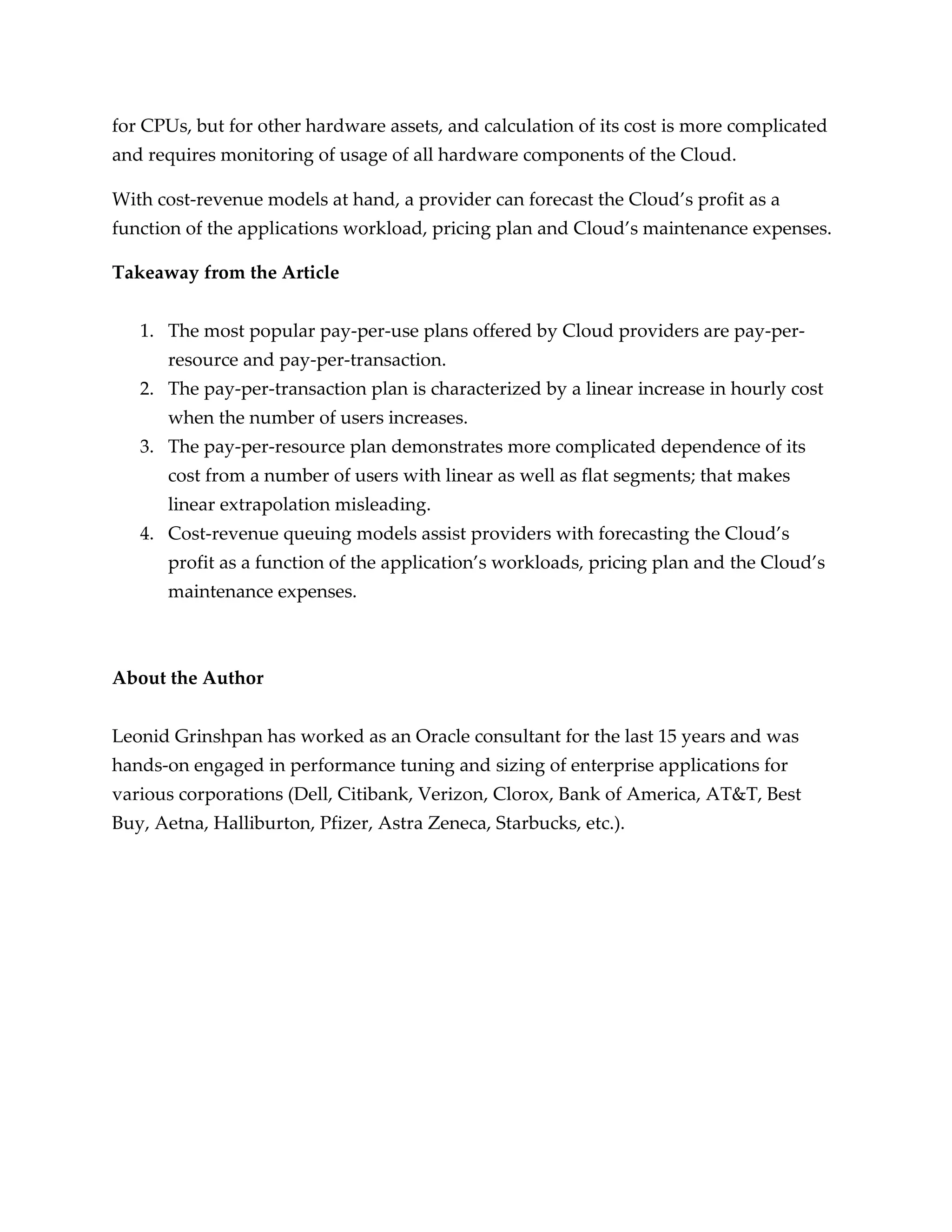 for CPUs, but for other hardware assets, and calculation of its cost is more complicated
and requires monitoring of usage of all hardware components of the Cloud.

With cost-revenue models at hand, a provider can forecast the Cloud’s profit as a
function of the applications workload, pricing plan and Cloud’s maintenance expenses.

Takeaway from the Article


   1. The most popular pay-per-use plans offered by Cloud providers are pay-per-
      resource and pay-per-transaction.
   2. The pay-per-transaction plan is characterized by a linear increase in hourly cost
      when the number of users increases.
   3. The pay-per-resource plan demonstrates more complicated dependence of its
      cost from a number of users with linear as well as flat segments; that makes
      linear extrapolation misleading.
   4. Cost-revenue queuing models assist providers with forecasting the Cloud’s
      profit as a function of the application’s workloads, pricing plan and the Cloud’s
      maintenance expenses.



About the Author


Leonid Grinshpan has worked as an Oracle consultant for the last 15 years and was
hands-on engaged in performance tuning and sizing of enterprise applications for
various corporations (Dell, Citibank, Verizon, Clorox, Bank of America, AT&T, Best
Buy, Aetna, Halliburton, Pfizer, Astra Zeneca, Starbucks, etc.).
 