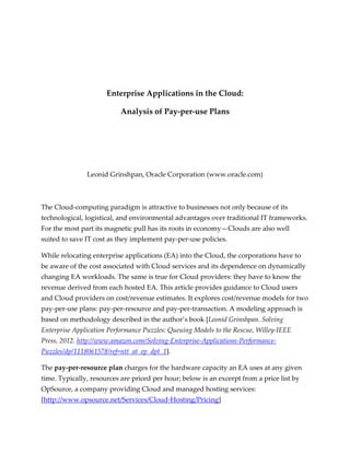 Enterprise Applications in the Cloud:

                           Analysis of Pay-per-use Plans




               Leonid Grinshpan, Oracle Corporation (www.oracle.com)



The Cloud-computing paradigm is attractive to businesses not only because of its
technological, logistical, and environmental advantages over traditional IT frameworks.
For the most part its magnetic pull has its roots in economy—Clouds are also well
suited to save IT cost as they implement pay-per-use policies.

While relocating enterprise applications (EA) into the Cloud, the corporations have to
be aware of the cost associated with Cloud services and its dependence on dynamically
changing EA workloads. The same is true for Cloud providers: they have to know the
revenue derived from each hosted EA. This article provides guidance to Cloud users
and Cloud providers on cost/revenue estimates. It explores cost/revenue models for two
pay-per-use plans: pay-per-resource and pay-per-transaction. A modeling approach is
based on methodology described in the author’s book [Leonid Grinshpan. Solving
Enterprise Application Performance Puzzles: Queuing Models to the Rescue, Willey-IEEE
Press, 2012. http://www.amazon.com/Solving-Enterprise-Applications-Performance-
Puzzles/dp/1118061578/ref=ntt_at_ep_dpt_1].

The pay-per-resource plan charges for the hardware capacity an EA uses at any given
time. Typically, resources are priced per hour; below is an excerpt from a price list by
OpSource, a company providing Cloud and managed hosting services:
[http://www.opsource.net/Services/Cloud-Hosting/Pricing]
 