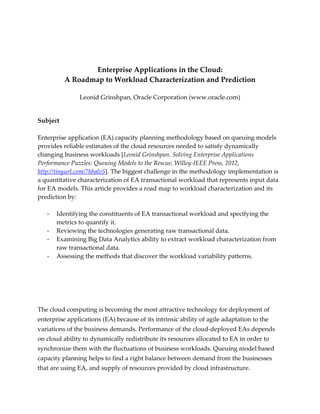 Enterprise Applications in the Cloud:
A Roadmap to Workload Characterization and Prediction
Leonid Grinshpan, Oracle Corporation (www.oracle.com)

Subject
Enterprise application (EA) capacity planning methodology based on queuing models
provides reliable estimates of the cloud resources needed to satisfy dynamically
changing business workloads [Leonid Grinshpan. Solving Enterprise Applications
Performance Puzzles: Queuing Models to the Rescue, Willey-IEEE Press, 2012,
http://tinyurl.com/7hbalv5]. The biggest challenge in the methodology implementation is
a quantitative characterization of EA transactional workload that represents input data
for EA models. This article provides a road map to workload characterization and its
prediction by:
-

Identifying the constituents of EA transactional workload and specifying the
metrics to quantify it.
Reviewing the technologies generating raw transactional data.
Examining Big Data Analytics ability to extract workload characterization from
raw transactional data.
Assessing the methods that discover the workload variability patterns.

The cloud computing is becoming the most attractive technology for deployment of
enterprise applications (EA) because of its intrinsic ability of agile adaptation to the
variations of the business demands. Performance of the cloud-deployed EAs depends
on cloud ability to dynamically redistribute its resources allocated to EA in order to
synchronize them with the fluctuations of business workloads. Queuing model based
capacity planning helps to find a right balance between demand from the businesses
that are using EA, and supply of resources provided by cloud infrastructure.

 