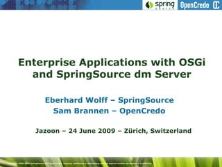 Enterprise Applications with OSGi
           and SpringSource dm Server

                                  Eberhard Wolff – SpringSource
                                    Sam Brannen – OpenCredo

                          Jazoon – 24 June 2009 – Zürich, Switzerland




Copyright 2008-2009 SpringSource and Open Credo. Copying, publishing or distributing without express written permission is prohibited.
 