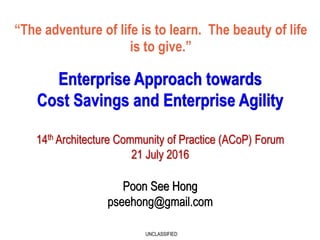 Enterprise Approach towards
Cost Savings and Enterprise Agility
14th Architecture Community of Practice (ACoP) Forum
21 July 2016
Poon See Hong
pseehong@gmail.com
“The adventure of life is to learn. The beauty of life
is to give.”
UNCLASSIFIED
 