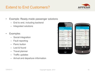 Extend to End Customers?
•

Example: Ready-made passenger solutions
– End to end, including backend
– Integrated solutions

•

Examples
– Social integration
– Fault reporting
– Panic button
– Lost & found
– Travel planner

– Traffic updates
– Arrival and departure information

2/28/2013

Copyright Appear, 2012
2013

15

 