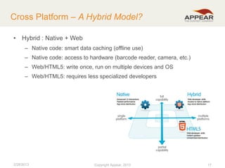 Cross Platform – A Hybrid Model?
• Hybrid : Native + Web
– Native code: smart data caching (offline use)

– Native code: access to hardware (barcode reader, camera, etc.)
– Web/HTML5: write once, run on multiple devices and OS
– Web/HTML5: requires less specialized developers

2/28/2013

Copyright Appear, 2012
2013

17

 