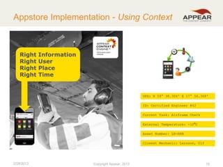 Appstore Implementation - Using Context

Right
Right
Right
Right

Information
User
Place
Time

GPS: N 59° 38.304' E 17° 56.368'
ID: Certified Engineer #42
Current Task: Airframe Check
External Temperature: -10⁰C
Asset Number: LN-RRB
Closest Mechanic: Larsson, Ulf

2/28/2013

Copyright Appear, 2012
2013

19

 