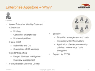 Enterprise Appstore – Why?

IT Manager

•

Lower Enterprise Mobility Costs and
Complexity
– Hosting
•

– Consumer smartphones

– Simplified management and costs

– Horizontal platform
•

– Integrated with infrastructure

Future proof

– Application of enterprise security
policies / remote wipe / data
encryption

– Not tied to one OS
– Guarantees of OS versions
•

Security

Standard reporting
– Usage, Business Intelligence

•

Support for BYOD

– Inventory Management
•

Full Application Lifecycle Control

2/28/2013

Copyright Appear, 2012

24

 