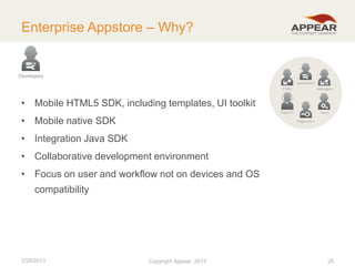 Enterprise Appstore – Why?

Developers

• Mobile HTML5 SDK, including templates, UI toolkit
• Mobile native SDK

• Integration Java SDK
• Collaborative development environment
• Focus on user and workflow not on devices and OS
compatibility

2/28/2013

Copyright Appear, 2012
2013

25

 