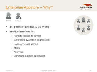 Enterprise Appstore – Why?

Support

Analytics

• Simple interface less to go wrong
• Intuitive interface for:
– Remote access to device

– Central log & context aggregation
– Inventory management
– Alerts
– Analytics

– Corporate policies application

2/28/2013

Copyright Appear, 2012
2013

26

 