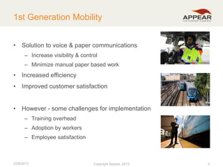 1st Generation Mobility
• Solution to voice & paper communications
– Increase visibility & control
– Minimize manual paper based work

• Increased efficiency
• Improved customer satisfaction
• However - some challenges for implementation
– Training overhead

– Adoption by workers
– Employee satisfaction

2/28/2013

Copyright Appear, 2012
2013

3

 