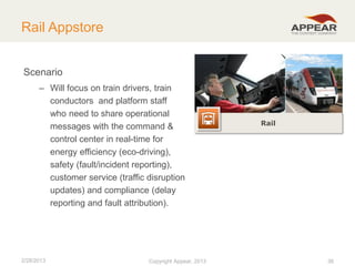 Rail Appstore
Scenario
– Will focus on train drivers, train
conductors and platform staff
who need to share operational
messages with the command &
control center in real-time for
energy efficiency (eco-driving),
safety (fault/incident reporting),
customer service (traffic disruption
updates) and compliance (delay
reporting and fault attribution).

2/28/2013

Copyright Appear, 2012
2013

Rail

38

 