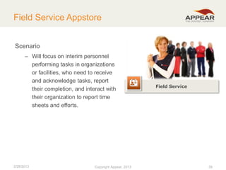 Field Service Appstore
Scenario
– Will focus on interim personnel
performing tasks in organizations
or facilities, who need to receive
and acknowledge tasks, report
their completion, and interact with
their organization to report time
sheets and efforts.

2/28/2013

Copyright Appear, 2012
2013

Field Service

39

 