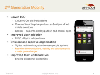 2nd Generation Mobility
• Lower TCO
– Cloud vs On-site installations
– One mobile enterprise platform vs Multiple siloed
mobile solutions
– Control – easier to deploy/publish and control apps

• Improved user adoption
– BYOD - Device Independence

• Efficient and reactive organisation
– Tighter, real-time integration between people, systems
– Real-time communications, visibility and collaboration is
a major game changer

• Improved team collaboration
– Shared situational awareness

2/28/2013

Copyright Appear, 2012
2013

4

 